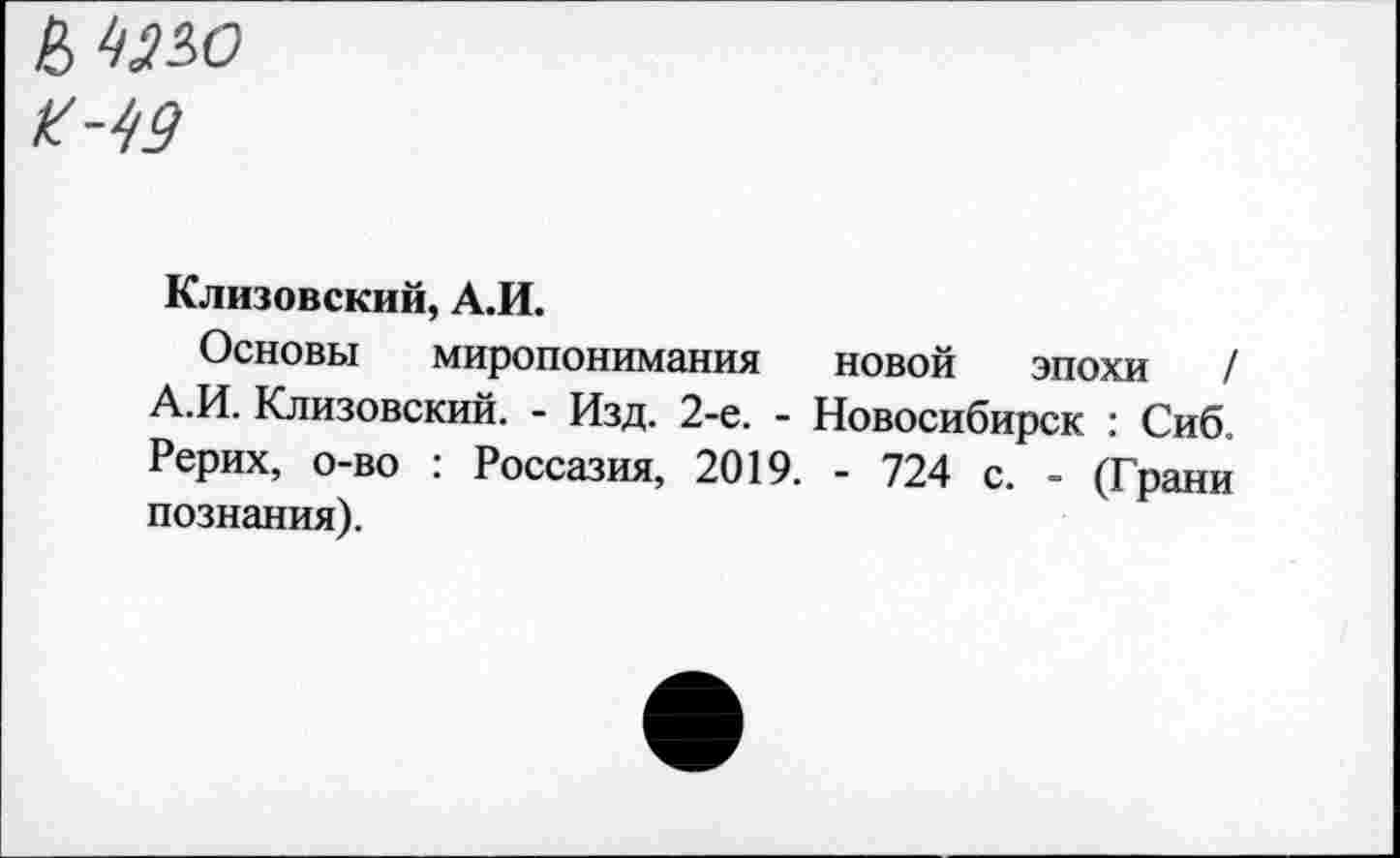 ﻿К-49
Клизовский, А.И.
Основы миропонимания новой эпохи / А.И. Клизовский. - Изд. 2-е. - Новосибирск : Сиб. Рерих, о-во ; Россазия, 2019. - 724 с. - (Грани познания).